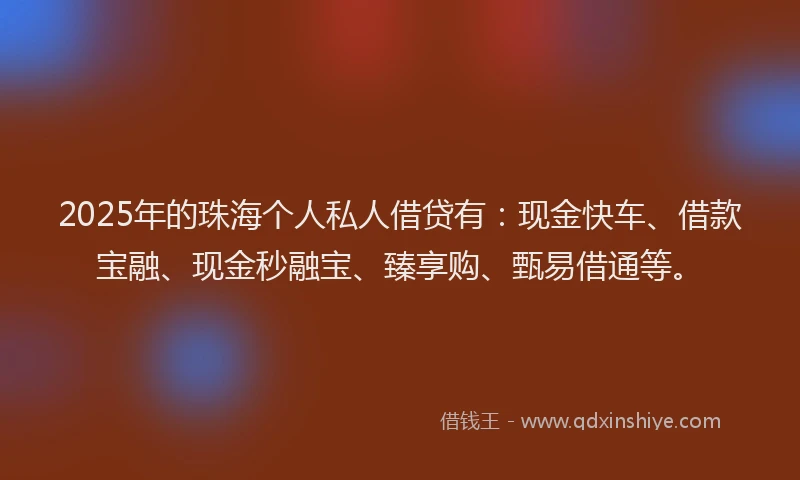 2025年的珠海个人私人借贷有：现金快车、借款宝融、现金秒融宝、臻享购、甄易借通等。