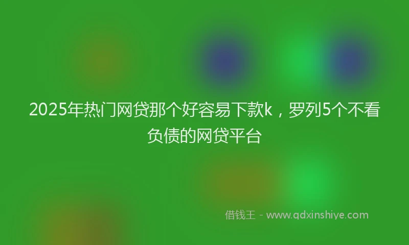 2025年热门网贷那个好容易下款k，罗列5个不看负债的网贷平台