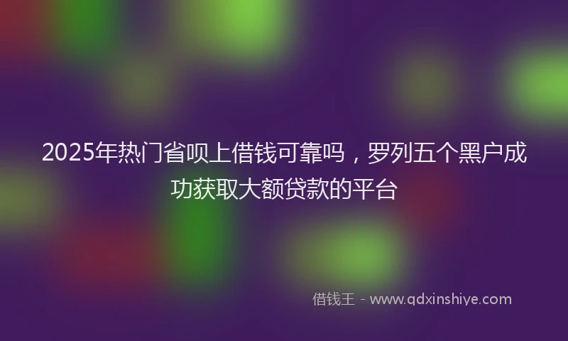 2025年热门省呗上借钱可靠吗,罗列五个黑户成功获取大额贷款的平台