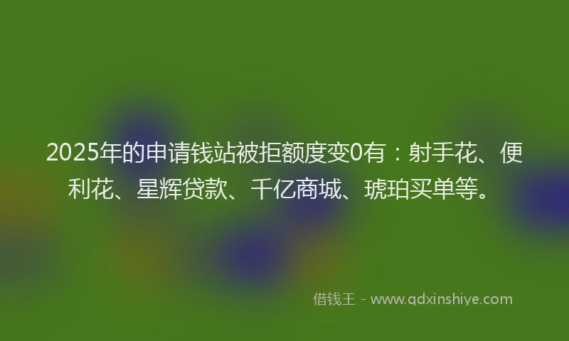 2025年的申请钱站被拒额度变0有：射手花、便利花、星辉贷款、千亿商城、琥珀买单等。