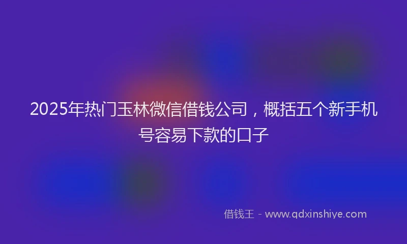 2025年热门玉林微信借钱公司,概括五个新手机号容易下款的口子