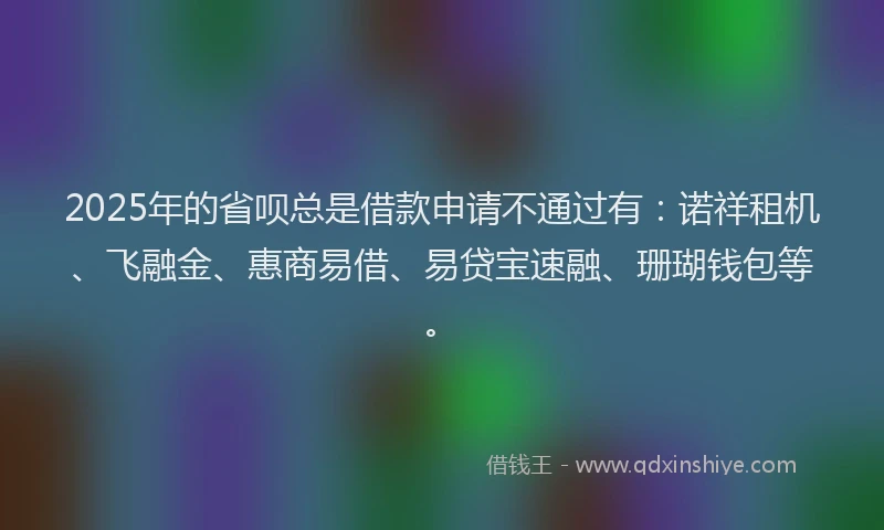 2025年的省呗总是借款申请不通过有：诺祥租机、飞融金、惠商易借、易贷宝速融、珊瑚钱包等。