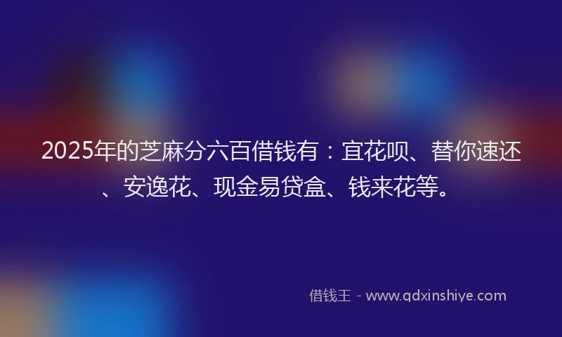 2025年的芝麻分六百借钱有：宜花呗、替你速还、安逸花、现金易贷盒、钱来花等。