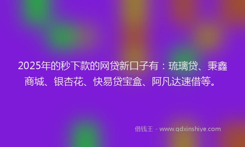 2025年的秒下款的网贷新口子有：琉璃贷、秉鑫商城、银杏花、快易贷宝盒、阿凡达速借等。