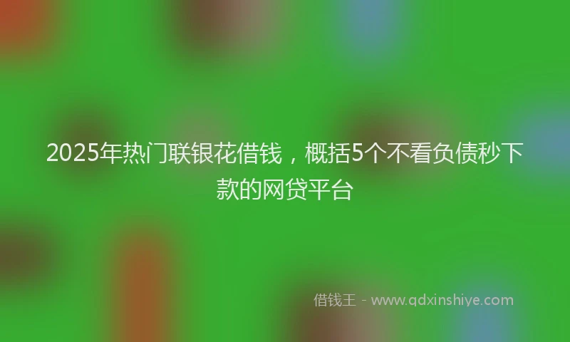 2025年热门联银花借钱，概括5个不看负债秒下款的网贷平台