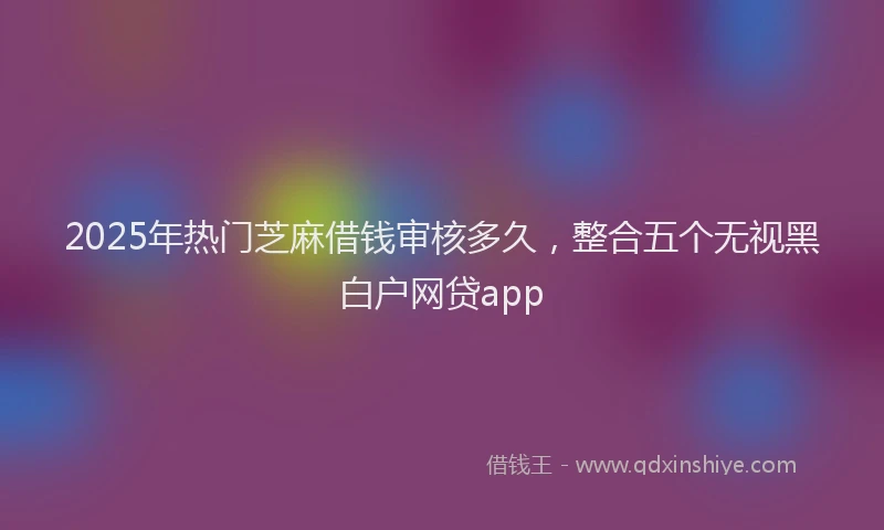 2025年热门芝麻借钱审核多久，整合五个无视黑白户网贷app