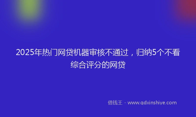 2025年热门网贷机器审核不通过，归纳5个不看综合评分的网贷