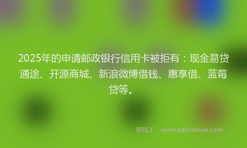 2025年的申请邮政银行信用卡被拒有：现金易贷通途、开源商城、新浪微博借钱、惠享借、蓝莓贷等。