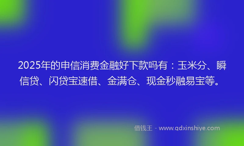 2025年的申信消费金融好下款吗有：玉米分、瞬信贷、闪贷宝速借、金满仓、现金秒融易宝等。
