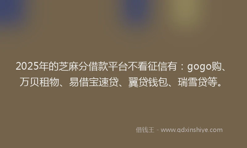 2025年的芝麻分借款平台不看征信有：gogo购、万贝租物、易借宝速贷、翼贷钱包、瑞雪贷等。
