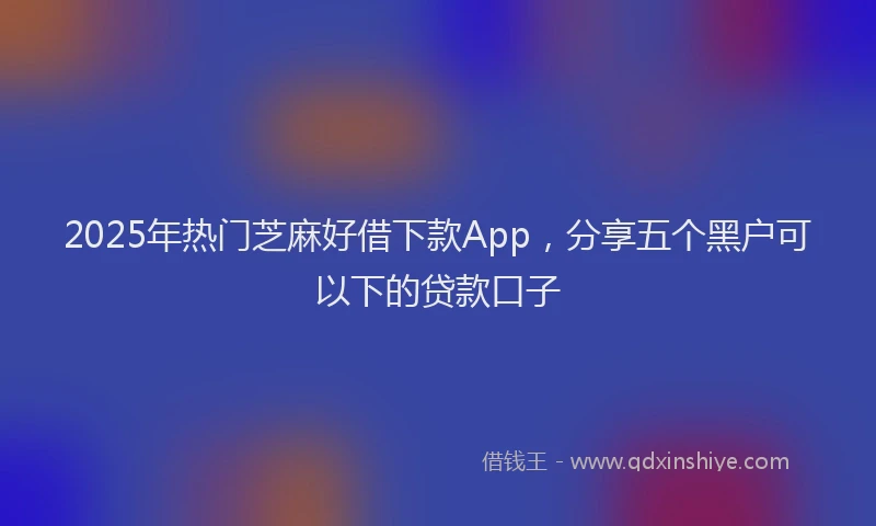 2025年热门芝麻好借下款App，分享五个黑户可以下的贷款口子