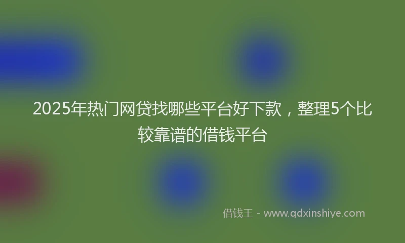 2025年热门网贷找哪些平台好下款，整理5个比较靠谱的借钱平台