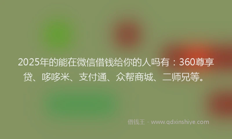2025年的能在微信借钱给你的人吗有:360尊享贷、哆哆米、支付通、众帮商城、二师兄等。