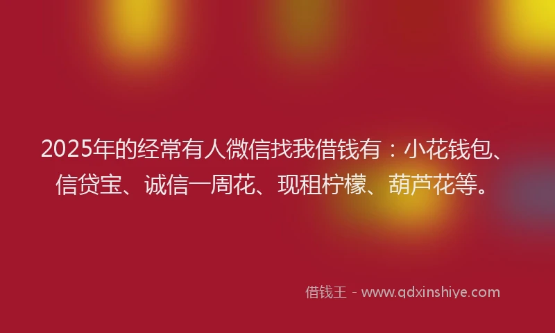 2025年的经常有人微信找我借钱有：小花钱包、信贷宝、诚信一周花、现租柠檬、葫芦花等。