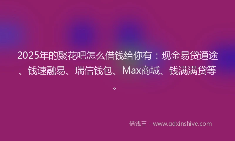 2025年的聚花吧怎么借钱给你有：现金易贷通途、钱速融易、瑞信钱包、Max商城、钱满满贷等。