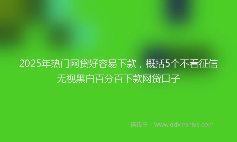 2025年热门网贷好容易下款，概括5个不看征信无视黑白百分百下款网贷口子