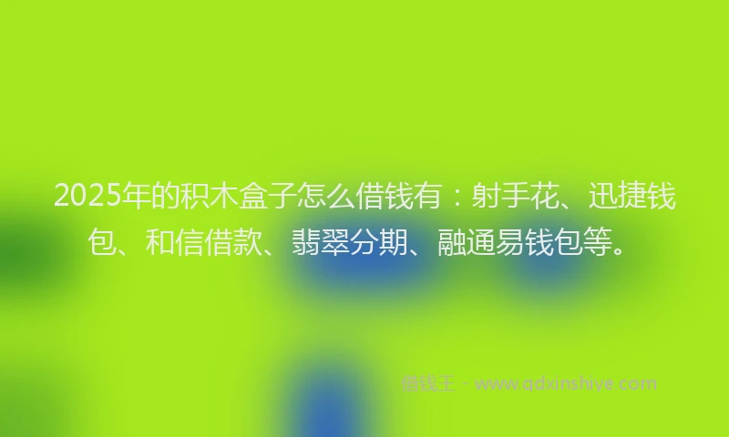 2025年的积木盒子怎么借钱有:射手花、迅捷钱包、和信借款、翡翠分期、融通易钱包等。