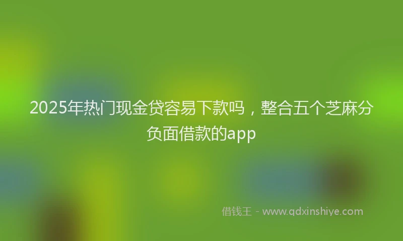 2025年热门现金贷容易下款吗，整合五个芝麻分负面借款的app