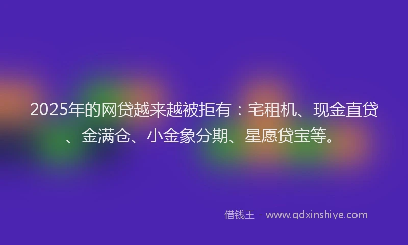 2025年的网贷越来越被拒有：宅租机、现金直贷、金满仓、小金象分期、星愿贷宝等。