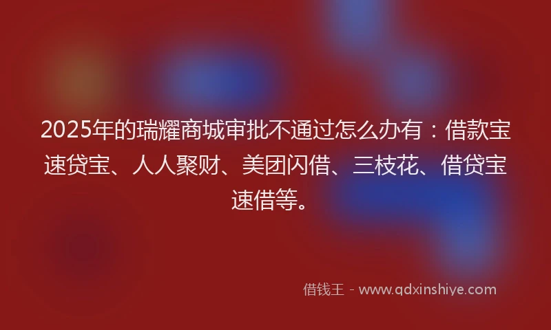 2025年的瑞耀商城审批不通过怎么办有：借款宝速贷宝、人人聚财、美团闪借、三枝花、借贷宝速借等。