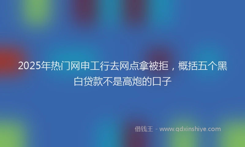 2025年热门网申工行去网点拿被拒，概括五个黑白贷款不是高炮的口子