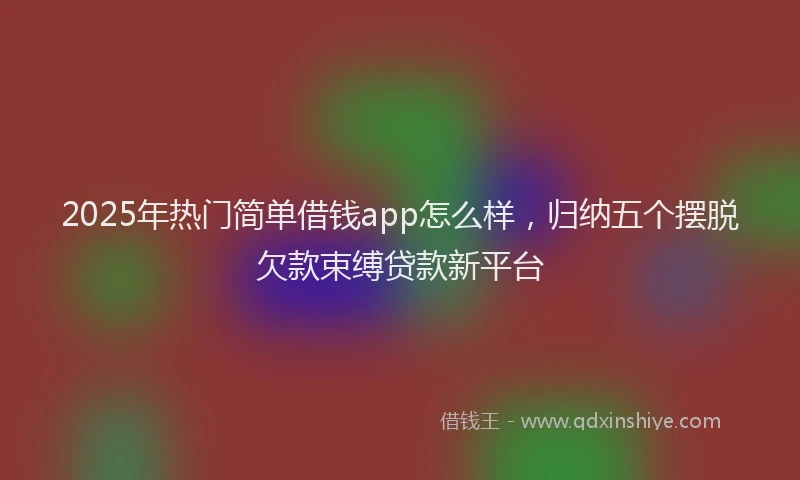 2025年热门简单借钱app怎么样，归纳五个摆脱欠款束缚贷款新平台