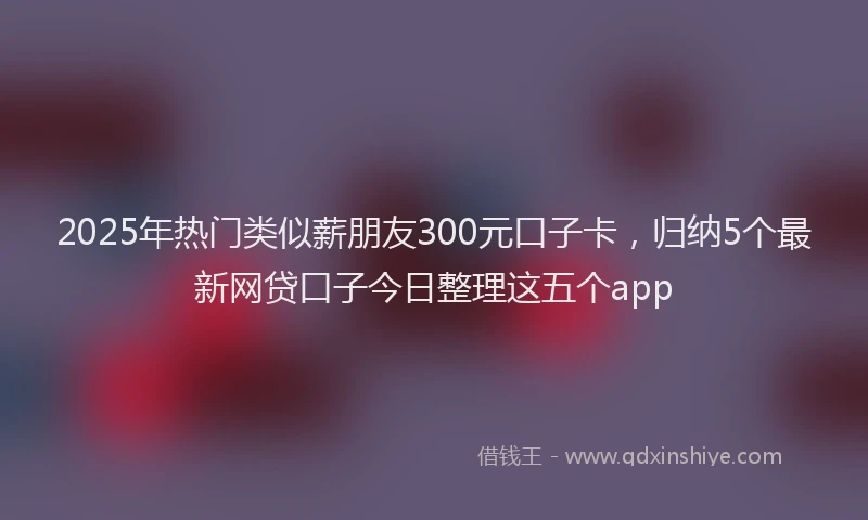 2025年热门类似薪朋友300元口子卡,归纳5个最新网贷口子今日整理这五个app