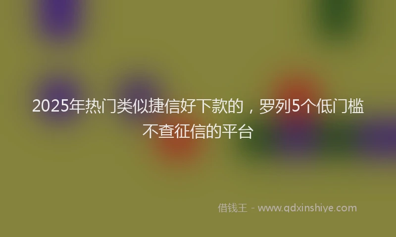 2025年热门类似捷信好下款的，罗列5个低门槛不查征信的平台