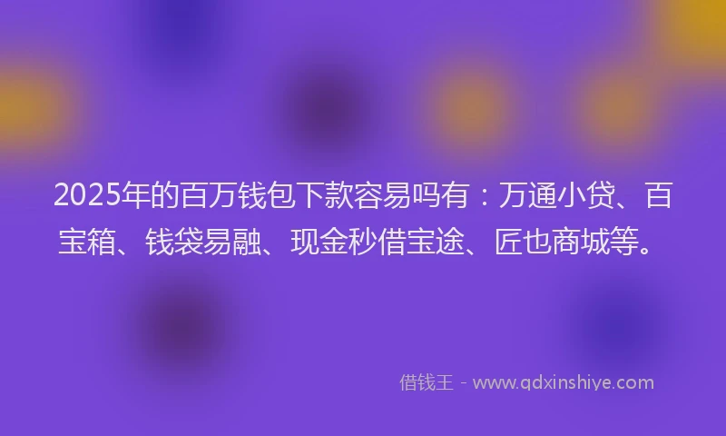 2025年的百万钱包下款容易吗有：万通小贷、百宝箱、钱袋易融、现金秒借宝途、匠也商城等。