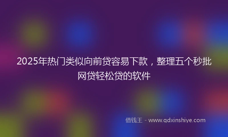 2025年热门类似向前贷容易下款，整理五个秒批网贷轻松贷的软件