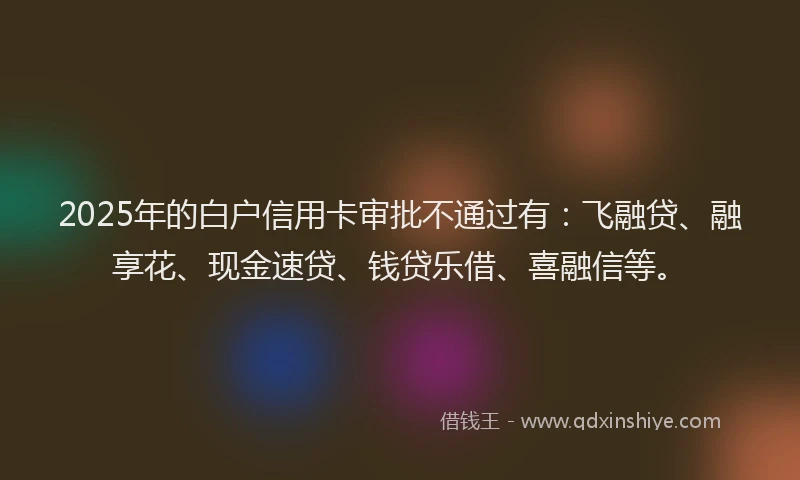 2025年的白户信用卡审批不通过有：飞融贷、融享花、现金速贷、钱贷乐借、喜融信等。