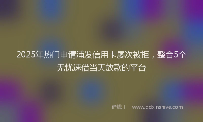 2025年热门申请浦发信用卡屡次被拒，整合5个无忧速借当天放款的平台