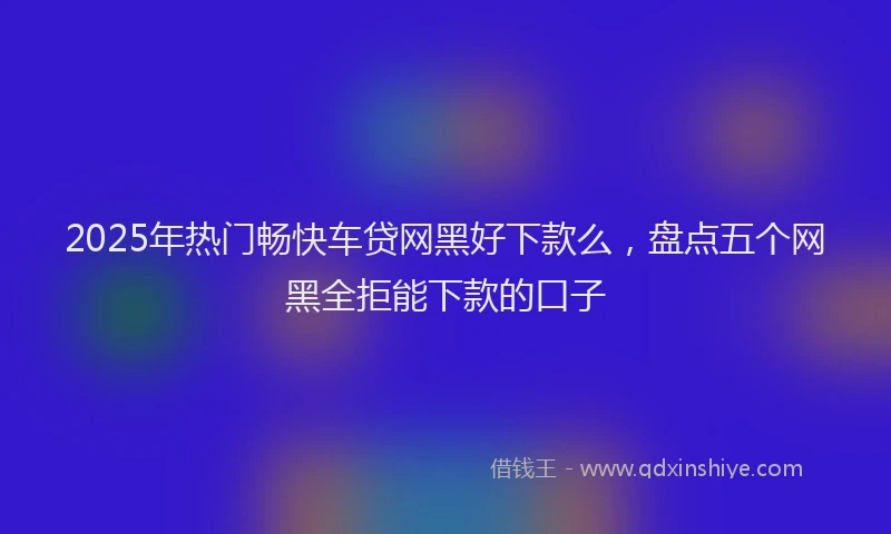 2025年热门畅快车贷网黑好下款么,盘点五个网黑全拒能下款的口子