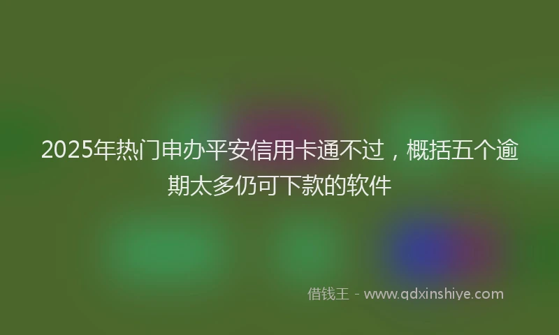 2025年热门申办平安信用卡通不过,概括五个逾期太多仍可下款的软件