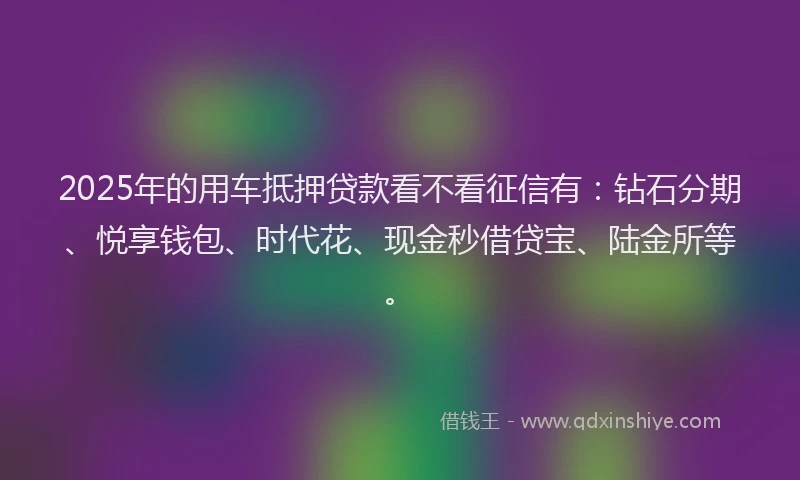 2025年的用车抵押贷款看不看征信有：钻石分期、悦享钱包、时代花、现金秒借贷宝、陆金所等。