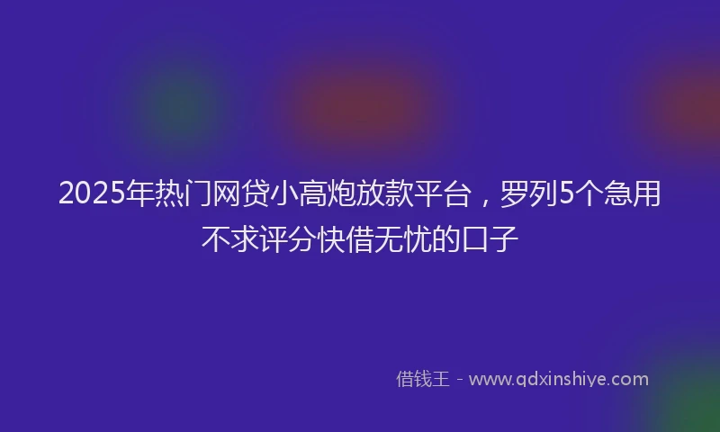 2025年热门网贷小高炮放款平台，罗列5个急用不求评分快借无忧的口子