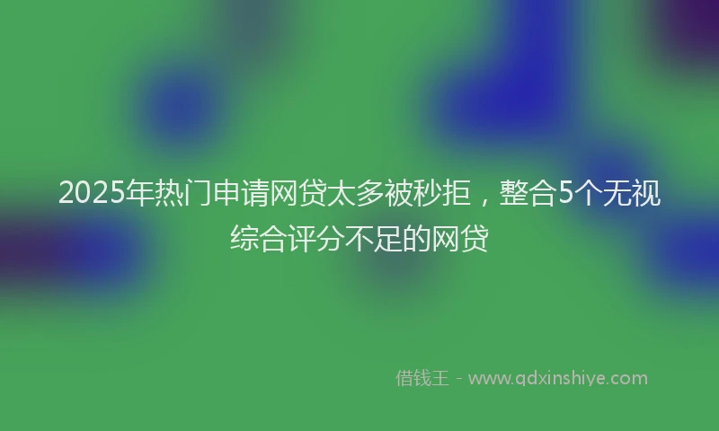 2025年热门申请网贷太多被秒拒，整合5个无视综合评分不足的网贷