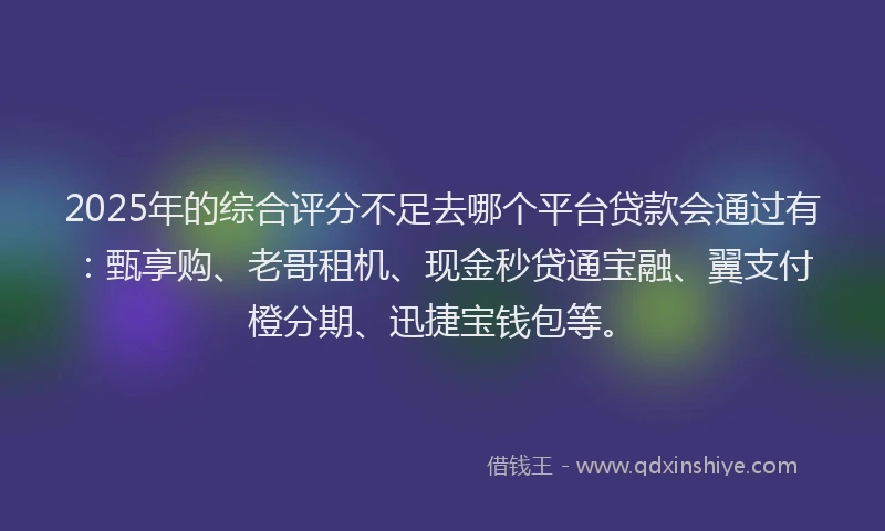 2025年的综合评分不足去哪个平台贷款会通过有：甄享购、老哥租机、现金秒贷通宝融、翼支付橙分期、迅捷宝钱包等。