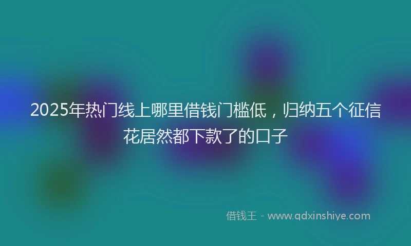 2025年热门线上哪里借钱门槛低，归纳五个征信花居然都下款了的口子