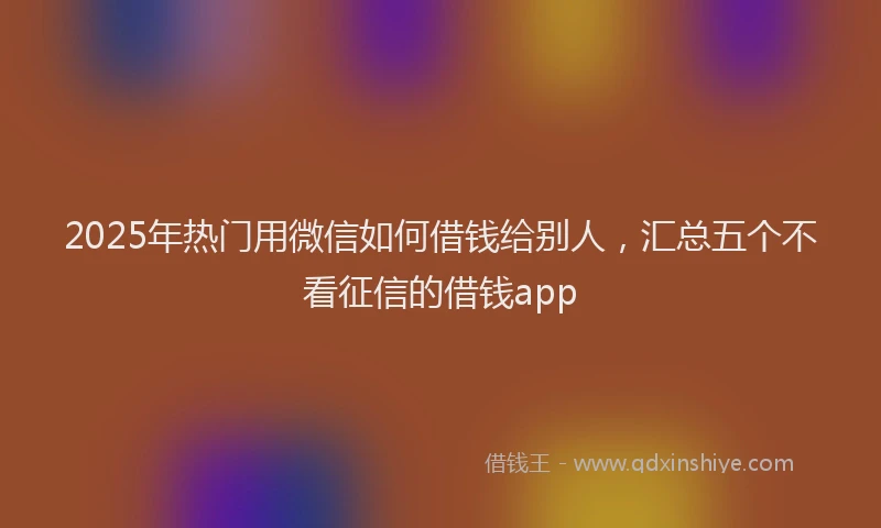 2025年热门用微信如何借钱给别人，汇总五个不看征信的借钱app