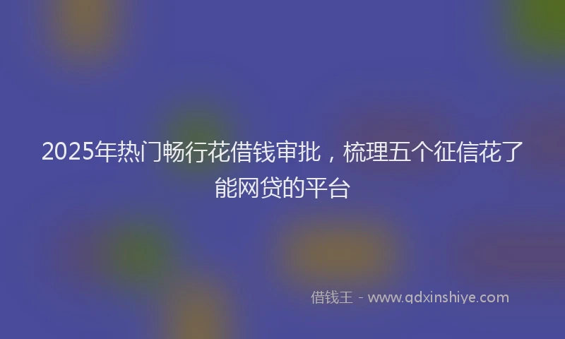 2025年热门畅行花借钱审批，梳理五个征信花了能网贷的平台