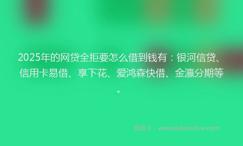 2025年的网贷全拒要怎么借到钱有：银河信贷、信用卡易借、享下花、爱鸿森快借、金瀛分期等。