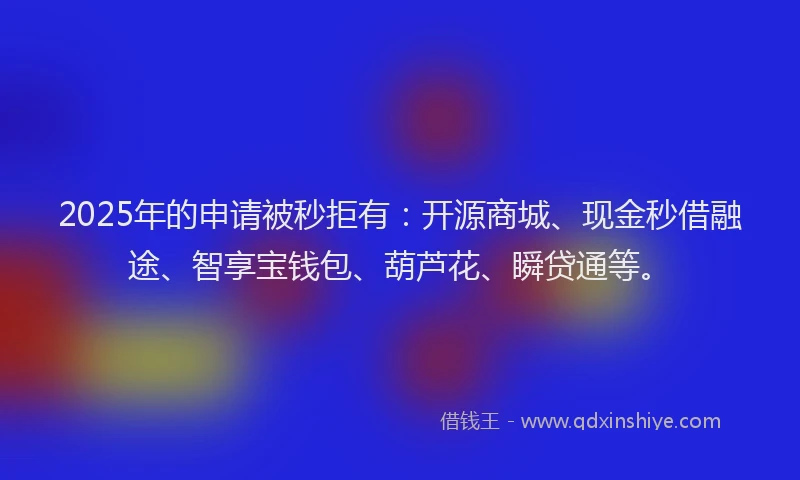 2025年的申请被秒拒有：开源商城、现金秒借融途、智享宝钱包、葫芦花、瞬贷通等。