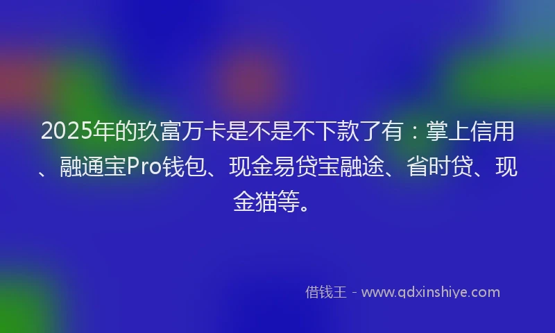 2025年的玖富万卡是不是不下款了有：掌上信用、融通宝Pro钱包、现金易贷宝融途、省时贷、现金猫等。
