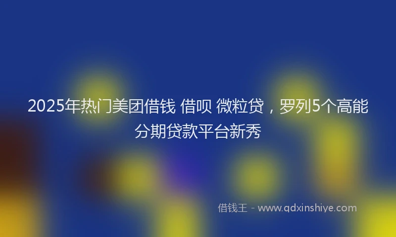 2025年热门美团借钱 借呗 微粒贷,罗列5个高能分期贷款平台新秀