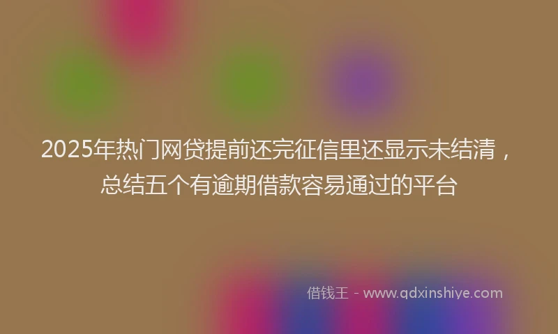 2025年热门网贷提前还完征信里还显示未结清，总结五个有逾期借款容易通过的平台