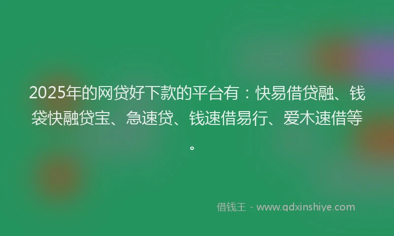 2025年的网贷好下款的平台有：快易借贷融、钱袋快融贷宝、急速贷、钱速借易行、爱木速借等。