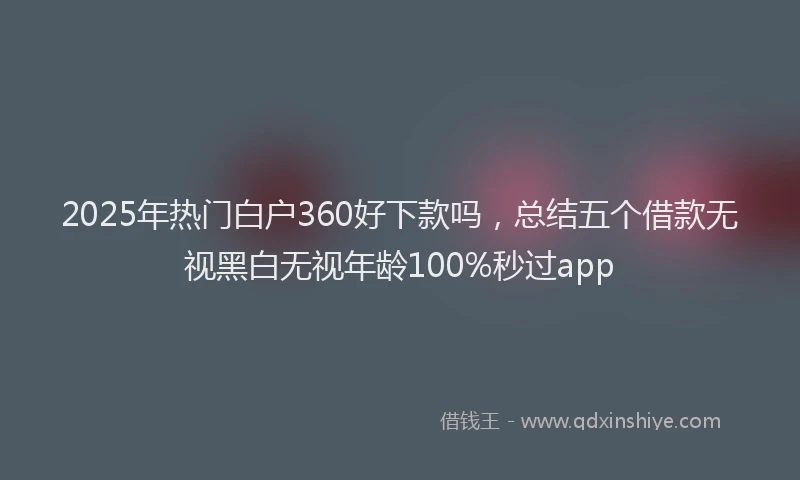 2025年热门白户360好下款吗,总结五个借款无视黑白无视年龄100%秒过app