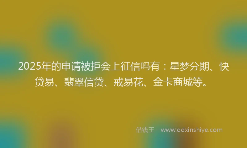 2025年的申请被拒会上征信吗有：星梦分期、快贷易、翡翠信贷、戒易花、金卡商城等。
