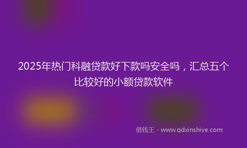2025年热门科融贷款好下款吗安全吗，汇总五个比较好的小额贷款软件